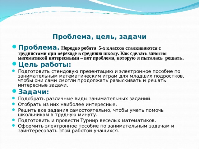 Проблема, цель, задачи Проблема.  Нередко ребята 5-х классов сталкиваются с трудностями при переходе в среднюю школу. Как сделать занятия математикой интересными – вот проблема, которую я пыталась решать . Цель работы:  Подготовить стендовую презентацию и электронное пособие по занимательным математическим играм для младших подростков, чтобы они сами смогли продолжать разыскивать и решать интересные задачи. Задачи: Подобрать различные виды занимательных заданий. Отобрать из них наиболее интересные. Решить все задания самостоятельно, чтобы уметь помочь школьникам в трудную минуту. Подготовить и провести Турнир веселых математиков. Оформить электронное пособие по занимательным задачам и заинтересовать этой работой учащихся. 
