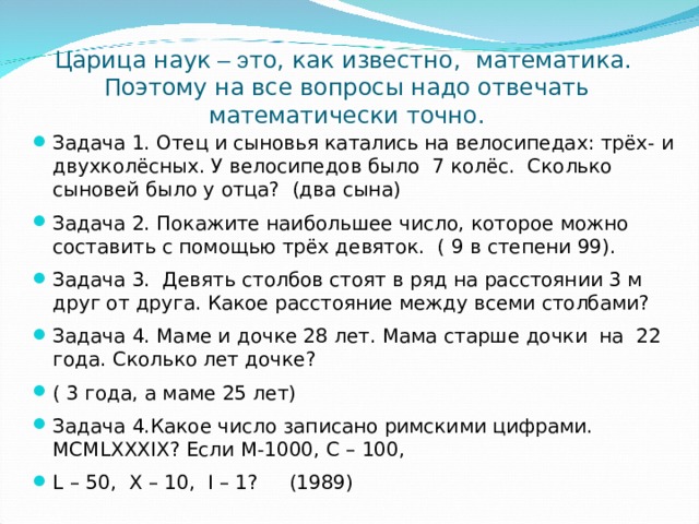 Царица наук – э то, как известно, математика.  Поэтому на все вопросы надо отвечать математически точно. Задача 1. Отец и сыновья катались на велосипедах: трёх- и двухколёсных. У велосипедов было 7 колёс. Сколько сыновей было у отца? (два сына) Задача 2. Покажите наибольшее число, которое можно составить с помощью трёх девяток. ( 9 в степени 99). Задача 3. Девять столбов стоят в ряд на расстоянии 3 м друг от друга. Какое расстояние между всеми столбами? Задача 4. Маме и дочке 28 лет. Мама старше дочки на 22 года. Сколько лет дочке? ( 3 года, а маме 25 лет) Задача 4.Какое число записано римскими цифрами. MCMLXXXIX ? Если M-1000 , C – 100 , L – 50, X – 10 , I – 1 ? (1989) 