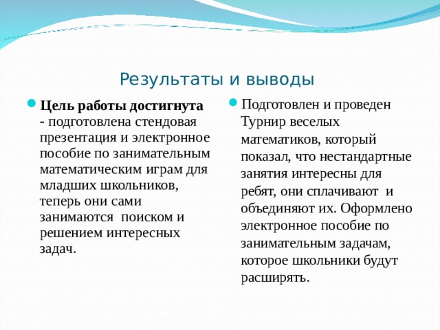 Результаты и выводы Подготовлен и проведен Турнир веселых математиков, который показал, что нестандартные занятия интересны для ребят, они сплачивают и объединяют их. Оформлено электронное пособие по занимательным задачам, которое школьники будут расширять.  Цель работы достигнута - подготовлена стендовая презентация и электронное пособие по занимательным математическим играм для младших школьников, теперь они сами занимаются поиском и решением интересных задач. 