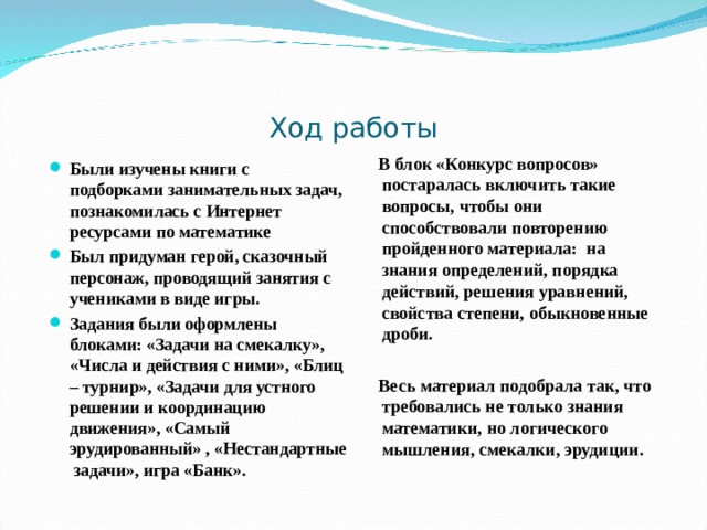 Ход работы  В блок «Конкурс вопросов» постаралась включить такие вопросы, чтобы они способствовали повторению пройденного материала: на знания определений, порядка действий, решения уравнений, свойства степени, обыкновенные дроби.   Весь материал подобрала так, что требовались не только знания математики, но логического мышления, смекалки, эрудиции.  Были изучены книги с подборками занимательных задач, познакомилась с Интернет ресурсами по математике Был придуман герой, сказочный персонаж, проводящий занятия с учениками в виде игры. Задания были оформлены блоками: «Задачи на смекалку», «Числа и действия с ними», «Блиц – турнир», «Задачи для устного решении и координацию движения», «Самый эрудированный» , «Нестандартные задачи», игра «Банк». 