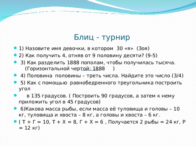  Блиц - турнир 1) Назовите имя девочки, в котором 30 «я» (Зоя) 2) Как получить 4, отняв от 9 половину десяти? (9-5)  3) Как разделить 1888 пополам, чтобы получилась тысяча. (Горизонтальной чертой: 1888 )  4) Половина половины – треть числа. Найдите это число (3/4)  5) Как с помощью равнобедренного треугольника построить угол  в 135 градусов. ( Построить 90 градусов, а затем к нему приложить угол в 45 градусов)  6)Какова масса рыбы, если масса её туловища и головы – 10 кг, туловища и хвоста – 8 кг, а головы и хвоста – 6 кг. ( Т + Г = 10, Т + Х = 8, Г + Х = 6 , Получается 2 рыбы = 24 кг, Р = 12 кг) 