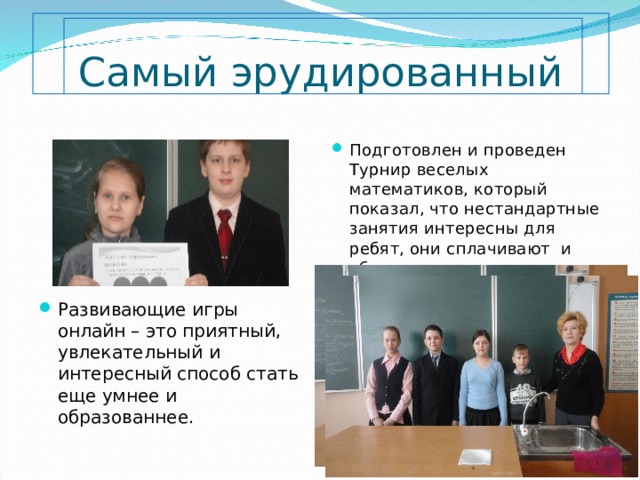       Самый эрудированный Подготовлен и проведен Турнир веселых математиков, который показал, что нестандартные занятия интересны для ребят, они сплачивают и объединяют их. Развивающие игры онлайн – это приятный, увлекательный и интересный способ стать еще умнее и образованнее. 