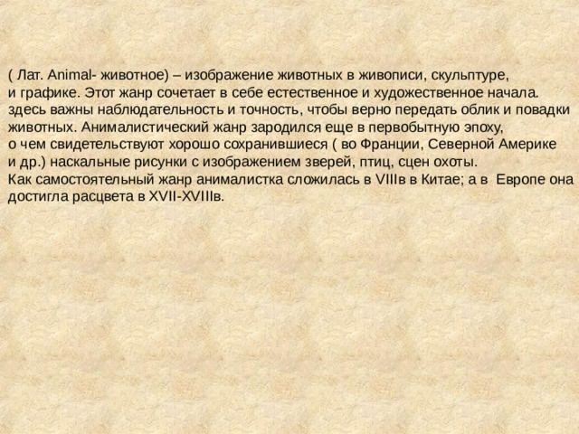 ( Лат. Animal- животное) – изображение животных в живописи, скульптуре, и графике. Этот жанр сочетает в себе естественное и художественное начала. здесь важны наблюдательность и точность, чтобы верно передать облик и повадки животных. Анималистический жанр зародился еще в первобытную эпоху, о чем свидетельствуют хорошо сохранившиеся ( во Франции, Северной Америке и др.) наскальные рисунки с изображением зверей, птиц, сцен охоты. Как самостоятельный жанр анималистка сложилась в VIII в в Китае; а в Европе она достигла расцвета в XVII - XVIII в.