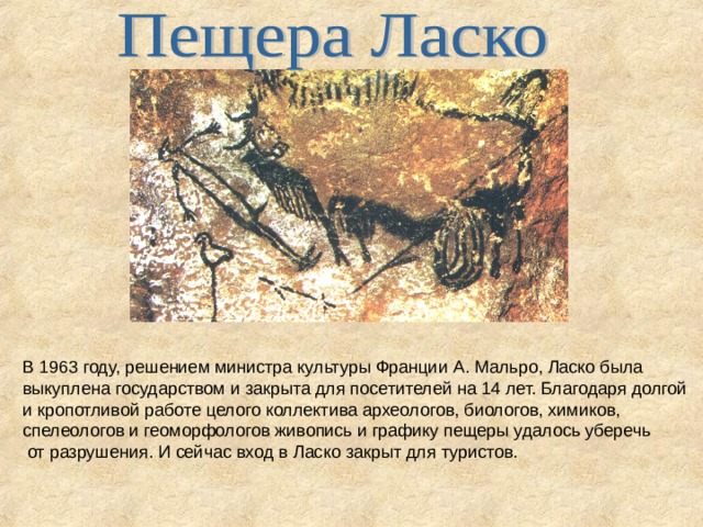 В 1963 году, решением министра культуры Франции А. Мальро, Ласко была выкуплена государством и закрыта для посетителей на 14 лет. Благодаря долгой и кропотливой работе целого коллектива археологов, биологов, химиков, спелеологов и геоморфологов живопись и графику пещеры удалось уберечь  от разрушения. И сейчас вход в Ласко закрыт для туристов.