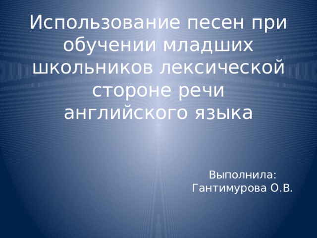 Использование песен при обучении младших школьников лексической стороне речи английского языка Выполнила: Гантимурова О.В. 