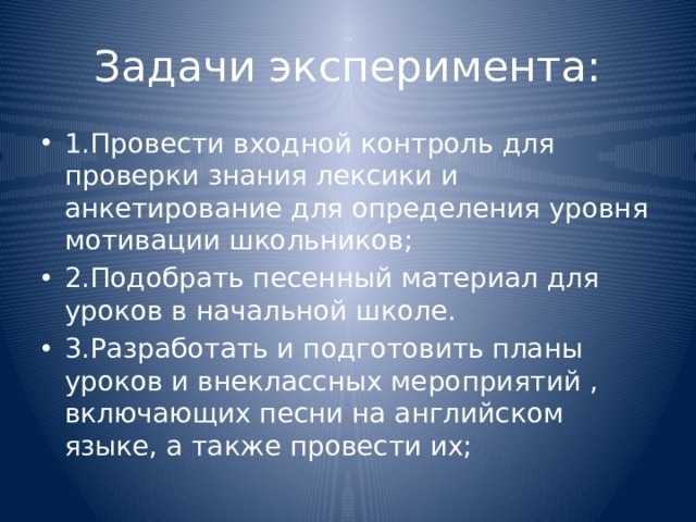 Задачи эксперимента: 1.Провести входной контроль для проверки знания лексики и анкетирование для определения уровня мотивации школьников; 2.Подобрать песенный материал для уроков в начальной школе. 3.Разработать и подготовить планы уроков и внеклассных мероприятий , включающих песни на английском языке, а также провести их; 