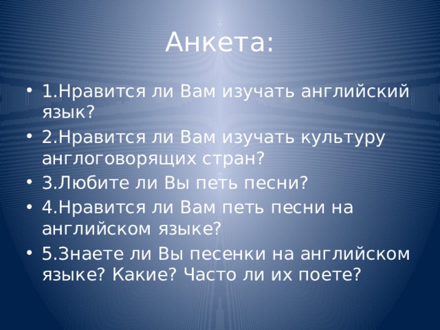 Анкета: 1.Нравится ли Вам изучать английский язык? 2.Нравится ли Вам изучать культуру англоговорящих стран? 3.Любите ли Вы петь песни? 4.Нравится ли Вам петь песни на английском языке? 5.Знаете ли Вы песенки на английском языке? Какие? Часто ли их поете? 