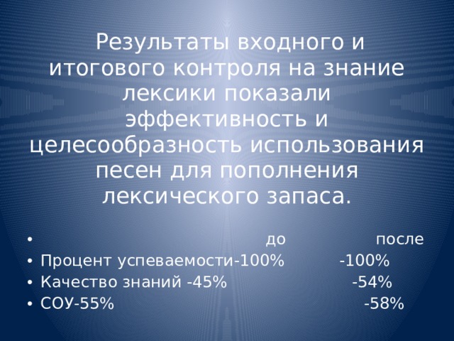  Результаты входного и итогового контроля на знание лексики показали эффективность и целесообразность использования песен для пополнения лексического запаса.  до после Процент успеваемости-100% -100% Качество знаний -45% -54% СОУ-55% -58% 