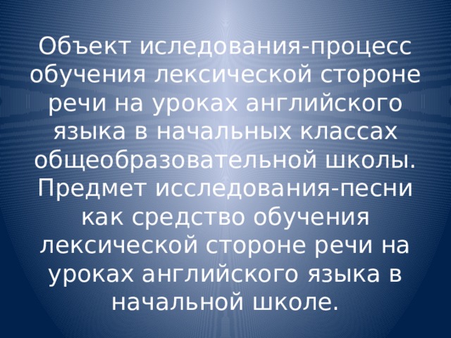 Объект иследования-процесс обучения лексической стороне речи на уроках английского языка в начальных классах общеобразовательной школы.  Предмет исследования-песни как средство обучения лексической стороне речи на уроках английского языка в начальной школе. 