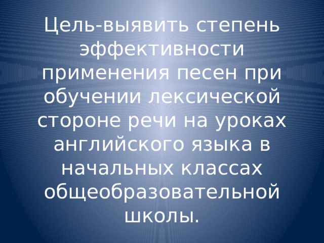 Цель-выявить степень эффективности применения песен при обучении лексической стороне речи на уроках английского языка в начальных классах общеобразовательной школы. 