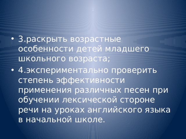 3.раскрыть возрастные особенности детей младшего школьного возраста; 4.экспериментально проверить степень эффективности применения различных песен при обучении лексической стороне речи на уроках английского языка в начальной школе. 