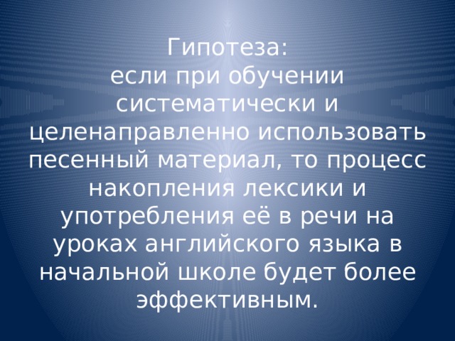 Гипотеза:  если при обучении систематически и целенаправленно использовать песенный материал, то процесс накопления лексики и употребления её в речи на уроках английского языка в начальной школе будет более эффективным. 
