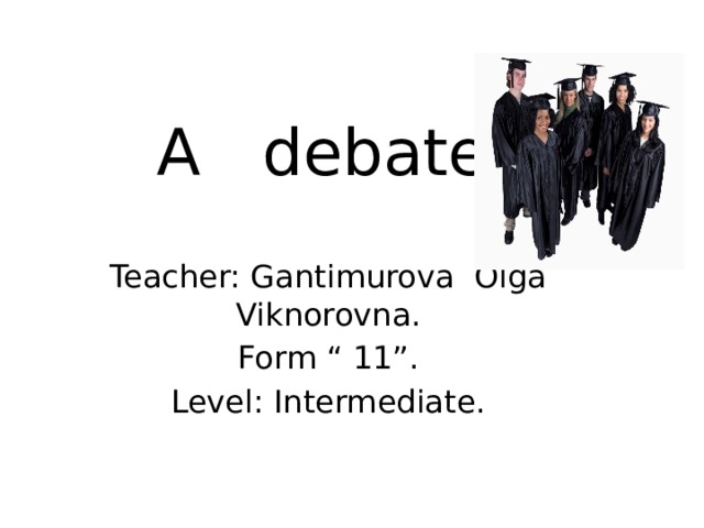 A debate. Teacher: Gantimurova Olga Viknorovna. Form “ 11”. Level: Intermediate. 
