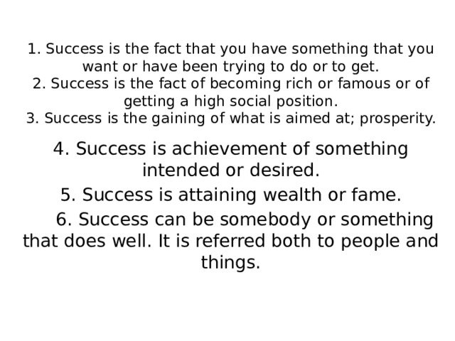 1. Success is the fact that you have something that you want or have been trying to do or to get.  2. Success is the fact of becoming rich or famous or of getting a high social position.  3. Success is the gaining of what is aimed at; prosperity.   4. Success is achievement of something intended or desired. 5. Success is attaining wealth or fame.  6. Success can be somebody or something that does well. It is referred both to people and things. 
