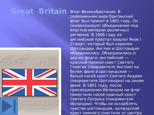 Great Britain Флаг Великобритании. В современном виде британский флаг был принят в 1801 году. Он символизирует объединение под властью империи различных регионов. В 1606 году на английский престол взошел Яков I Стюарт, который был королем Шотландии. Англия и Шотландия объединились. Объединились и два их флага: английский — красный прямой крест Святого Георгия (покровителя Англии) на белом фоне и шотландский — белый косой крест Святого Андрея (покровителя Шотландии) на синем фоне. В 1801 году, после присоединения Ирландии на флаг поместили косой красный крест Святого Патрика (покровителя Ирландии). Чтобы не оскорблять чувства шотландцев, ирландский крест немного сместили от центра андреевского креста. Неофициально этот флаг называется Юнион Джек. По одной из версий это название флаг получил в честь короля Якова I, которого называли Джеком. 