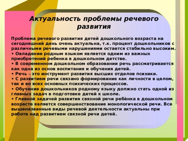  Актуальность проблемы речевого развития  Проблема речевого развития детей дошкольного возраста на сегодняшний день очень актуальна, т.к. процент дошкольников с различными речевыми нарушениями остается стабильно высоким. • Овладение родным языком является одним из важных приобретений ребенка в дошкольном детстве. • В современном дошкольном образовании речь рассматривается как одна из основ воспитания и обучения детей. • Речь – это инструмент развития высших отделов психики. • С развитием речи связано формирование как личности в целом, так и во всех основных психических процессов. • Обучение дошкольников родному языку должно стать одной из главных задач в подготовке детей к школе. • Главной задачей развития связной речи ребѐнка в дошкольном возрасте является совершенствование монологической речи. Все вышеназванные виды речевой деятельности актуальны при работе над развитием связной речи детей.  