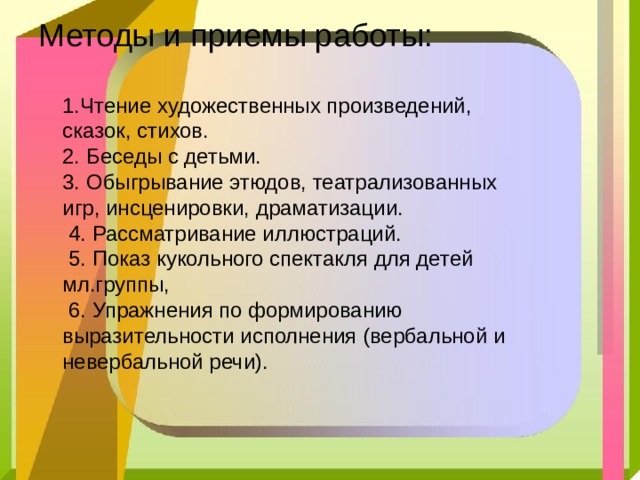 Методы и приемы работы:   1.Чтение художественных произведений, сказок, стихов.  2. Беседы с детьми.  3. Обыгрывание этюдов, театрализованных игр, инсценировки, драматизации.  4. Рассматривание иллюстраций.  5. Показ кукольного спектакля для детей мл.группы,  6. Упражнения по формированию выразительности исполнения (вербальной и невербальной речи).      