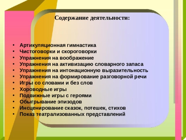 Содержание деятельности:    Артикуляционная гимнастика Чистоговорки и скороговорки Упражнения на воображение Упражнения на активизацию словарного запаса Упражнения на интонационную выразительность Упражнения на формирование разговорной речи Игры со словами и без слов Хороводные игры Подвижные игры с героями Обыгрывание эпизодов Инсценирование сказок, потешек, стихов Показ театрализованных представлений 