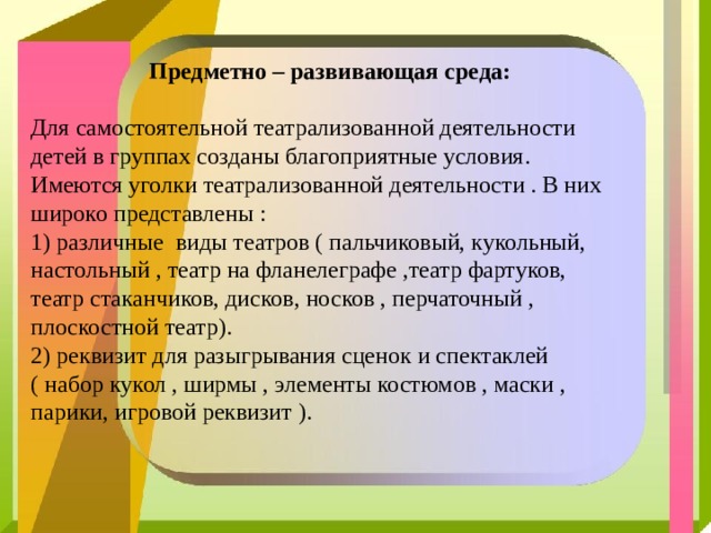  Предметно – развивающая среда:   Для самостоятельной театрализованной деятельности детей в группах созданы благоприятные условия. Имеются уголки театрализованной деятельности . В них широко представлены :  1) различные виды театров ( пальчиковый, кукольный, настольный , театр на фланелеграфе ,театр фартуков, театр стаканчиков, дисков, носков , перчаточный , плоскостной театр).  2) реквизит для разыгрывания сценок и спектаклей ( набор кукол , ширмы , элементы костюмов , маски , парики, игровой реквизит ). 