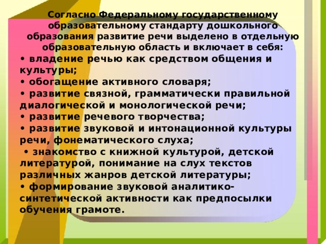   Согласно Федеральному государственному образовательному стандарту дошкольного образования развитие речи выделено в отдельную образовательную область и включает в себя:    •  владение речью как средством общения и культуры; • обогащение активного словаря; • развитие связной, грамматически правильной диалогической и монологической речи; • развитие речевого творчества; • развитие звуковой и интонационной культуры речи, фонематического слуха; • знакомство с книжной культурой, детской литературой, понимание на слух текстов различных жанров детской литературы; • формирование звуковой аналитико-синтетической активности как предпосылки обучения грамоте. 