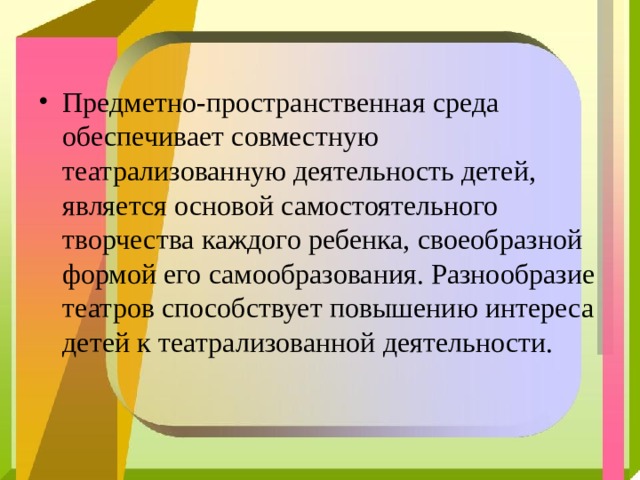 Предметно-пространственная среда обеспечивает совместную театрализованную деятельность детей, является основой самостоятельного творчества каждого ребенка, своеобразной формой его самообразования. Разнообразие театров способствует повышению интереса детей к театрализованной деятельности.  