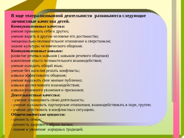 В ходе театрализованной деятельности развиваются следующие личностные качества детей.  Коммуникативные качества:  умение принимать себя и других;  умение видеть в другом человеке его достоинства;  эмоционально-положительное отношение к сверстникам;  знание культуры человеческого общения.  Коммуникативные навыки:  развитие речевых навыков ( навыков речевого общения)  накопление опыта положительного взаимодействия;  умение находить общий язык;  умение без насилия решать конфликты;  навыки эффективного общения;  умение выражать свое мнение публично;  навыки коллективного взаимодействия;  навыки взаимного уважения и признания;  Деятельностные качества:  - умение планировать свою деятельность;  - умение налаживать партнерские отношения, взаимодействовать в паре, группе;  - умение действовать в конфликтных ситуациях.  Общечеловеческие ценности:  - ценность семьи;  - ценность здорового образа жизни;  - знание и уважение народных традиций.   