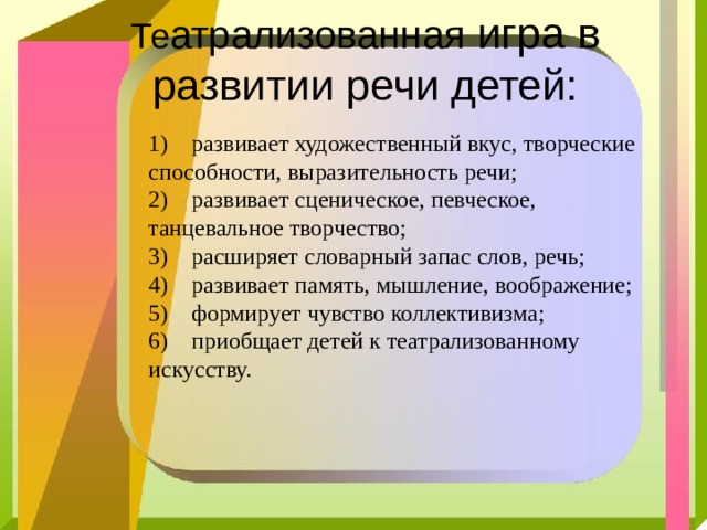   Те атрализованная игра в развитии речи детей:    1) развивает художественный вкус, творческие способности, выразительность речи; 2) развивает сценическое, певческое, танцевальное творчество; 3) расширяет словарный запас слов, речь; 4) развивает память, мышление, воображение; 5) формирует чувство коллективизма; 6) приобщает детей к театрализованному искусству. 