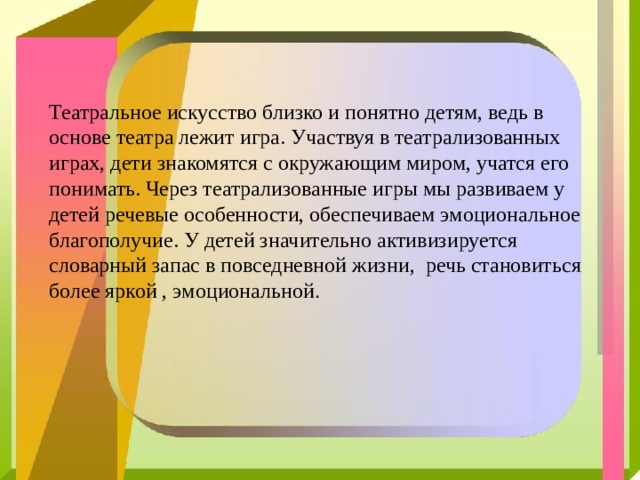 Театральное искусство близко и понятно детям, ведь в основе театра лежит игра. Участвуя в театрализованных играх, дети знакомятся с окружающим миром, учатся его понимать. Через театрализованные игры мы развиваем у детей речевые особенности, обеспечиваем эмоциональное благополучие. У детей значительно активизируется словарный запас в повседневной жизни, речь становиться более яркой , эмоциональной . 