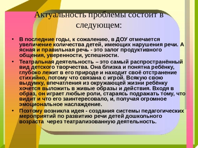  Актуальность проблемы состоит в следующем:   В последние годы, к сожалению, в ДОУ отмечается увеличение количества детей, имеющих нарушения речи. А ясная и правильная речь - это залог продуктивного общения, уверенности, успешности. Театральная деятельность – это самый распространённый вид детского творчества. Она близка и понятна ребёнку, глубоко лежит в его природе и находит своё отстранение стихийно, потому что связана с игрой. Всякую свою выдумку, впечатления из окружающей жизни ребёнку хочется выложить в живые образы и действия. Входя в образ, он играет любые роли, стараясь подражать тому, что видит и что его заинтересовало, и, получая огромное эмоциональное наслаждение. Поэтому возникла идея - создания системы педагогических мероприятий по развитию речи детей дошкольного возраста  через театрализованную деятельность.  