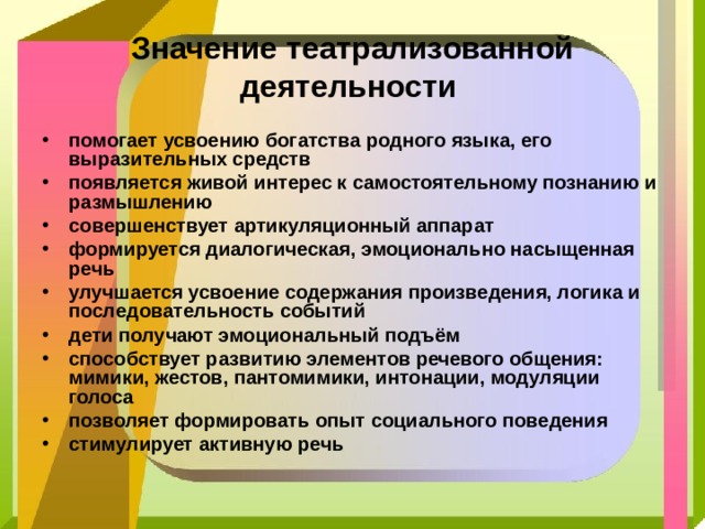 Значение театрализованной деятельности помогает усвоению богатства родного языка, его выразительных средств появляется живой интерес к самостоятельному познанию и размышлению совершенствует артикуляционный аппарат формируется диалогическая, эмоционально насыщенная речь улучшается усвоение содержания произведения, логика и последовательность событий дети получают эмоциональный подъём способствует развитию элементов речевого общения: мимики, жестов, пантомимики, интонации, модуляции голоса позволяет формировать опыт социального поведения стимулирует активную речь 