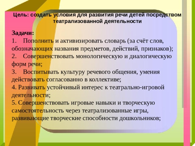 Цель: создать условия для развития речи детей посредством театрализованной деятельности Задачи:  1.    Пополнить и активизировать словарь (за счёт слов, обозначающих названия предметов, действий, признаков);   2.    Совершенствовать монологическую и диалогическую форм речи;  3.    Воспитывать культуру речевого общения, умения действовать согласованно в коллективе;  4. Развивать устойчивый интерес к театрально-игровой деятельности;  5. Совершенствовать игровые навыки и творческую самостоятельность через театрализованные игры, развивающие творческие способности дошкольников;   
