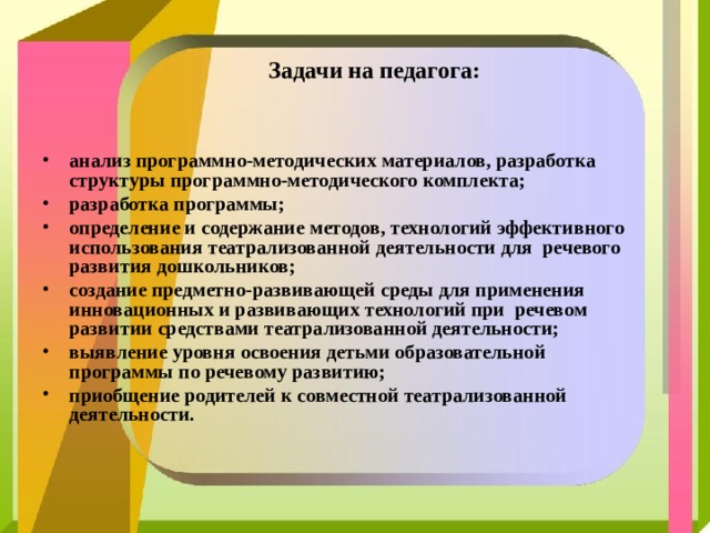  Задачи на педагога:    анализ программно-методических материалов, разработка структуры программно-методического комплекта; разработка программы; определение и содержание методов, технологий эффективного использования театрализованной деятельности для речевого развития дошкольников; создание предметно-развивающей среды для применения инновационных и развивающих технологий при речевом развитии средствами театрализованной деятельности; выявление уровня освоения детьми образовательной программы по речевому развитию; приобщение родителей к совместной театрализованной деятельности.  