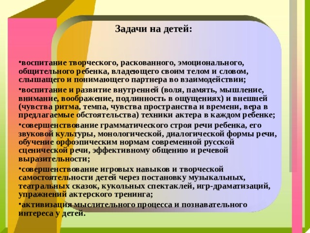  Задачи на детей:  воспитание творческого, раскованного, эмоционального, общительного ребенка, владеющего своим телом и словом, слышащего и понимающего партнера во взаимодействии; воспитание и развитие внутренней (воля, память, мышление, внимание, воображение, подлинность в ощущениях) и внешней (чувства ритма, темпа, чувства пространства и времени, вера в предлагаемые обстоятельства) техники актера в каждом ребенке; совершенствование грамматического строя речи ребенка, его звуковой культуры, монологической, диалогической формы речи, обучение орфоэпическим нормам современной русской сценической речи, эффективному общению и речевой выразительности; совершенствование игровых навыков и творческой самостоятельности детей через постановку музыкальных, театральных сказок, кукольных спектаклей, игр-драматизаций, упражнений актерского тренинга; активизация мыслительного процесса и познавательного интереса у детей.   