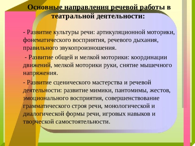 Основные направления речевой работы в театральной деятельности:   - Развитие культуры речи: артикуляционной моторики, фонематического восприятия, речевого дыхания, правильного звукопроизношения.  - Развитие общей и мелкой моторики: координации движений, мелкой моторики руки, снятие мышечного напряжения. - Развитие сценического мастерства и речевой деятельности: развитие мимики, пантомимы, жестов, эмоционального восприятия, совершенствование грамматического строя речи, монологической и диалогической формы речи, игровых навыков и творческой самостоятельности. 