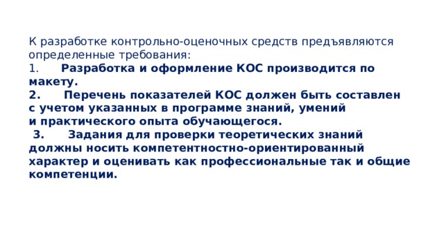 К разработке контрольно-оценочных средств предъявляются определенные требования: 1.      Разработка и оформление КОС производится по макету.  2.      Перечень показателей КОС должен быть составлен с учетом указанных в программе знаний, умений и практического опыта обучающегося.   3.      Задания для проверки теоретических знаний должны носить компетентностно-ориентированный характер и оценивать как профессиональные так и общие компетенции. 