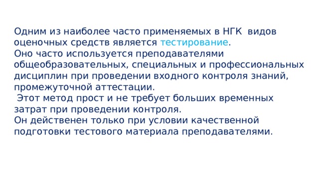Одним из наиболее часто применяемых в НГК  видов оценочных средств является тестирование .  Оно часто используется преподавателями общеобразовательных, специальных и профессиональных дисциплин при проведении входного контроля знаний, промежуточной аттестации.   Этот метод прост и не требует больших временных затрат при проведении контроля. Он действенен только при условии качественной подготовки тестового материала преподавателями.    