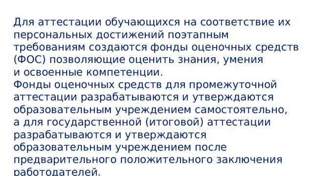 Для аттестации обучающихся на соответствие их персональных достижений поэтапным требованиям создаются фонды оценочных средств (ФОС) позволяющие оценить знания, умения и освоенные компетенции.  Фонды оценочных средств для промежуточной аттестации разрабатываются и утверждаются образовательным учреждением самостоятельно, а для государственной (итоговой) аттестации разрабатываются и утверждаются образовательным учреждением после предварительного положительного заключения работодателей.    