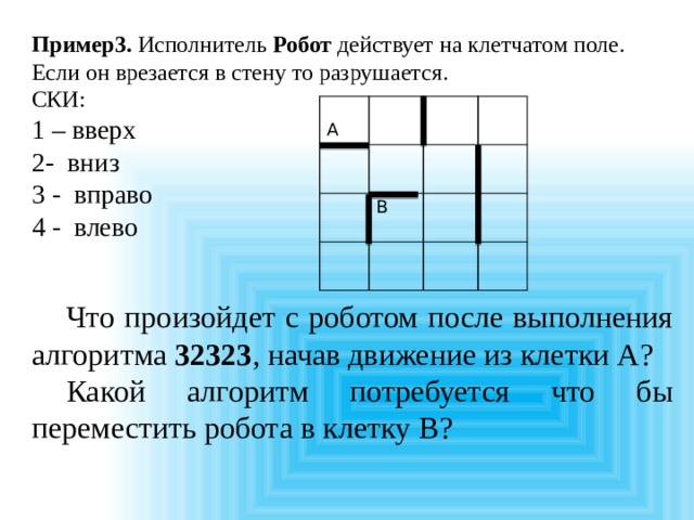 Пример3. Исполнитель Робот действует на клетчатом поле. Если он врезается в стену то разрушается. СКИ: 1 – вверх 2- вниз 3 - вправо 4 - влево  Что произойдет с роботом после выполнения алгоритма 32323 , начав движение из клетки А?  Какой алгоритм потребуется что бы переместить робота в клетку B? А В 