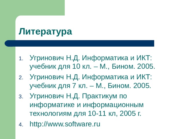 Литература Угринович Н.Д. Информатика и ИКТ: учебник для 10 кл. – М., Бином. 2005. Угринович Н.Д. Информатика и ИКТ: учебник для 7 кл. – М., Бином. 2005. Угринович Н.Д. Практикум по информатике и информационным технологиям для 10-11 кл, 2005 г. http://www.software.ru 