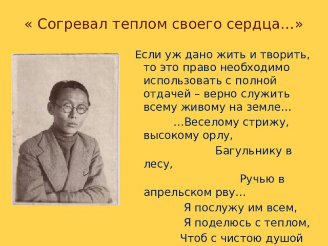 « Согревал теплом своего сердца…»  Если уж дано жить и творить, то это право необходимо использовать с полной отдачей – верно служить всему живому на земле… … Веселому стрижу, высокому орлу,  Багульнику в лесу,  Ручью в апрельском рву…  Я послужу им всем,  Я поделюсь с теплом,  Чтоб с чистою душой  Явиться к вам потом…  