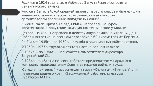 Родился в 1924 году в селе Арбузово Загустайского сомсовета Селенгинского аймака. Учился в Загустайской средней школе с первого класса и был лучшим учеником старших классов, комсомольским активистом организатором различных молодежных акций. 5 июня 1942г. Призван в ряды РККА, направлен на курсы авиатехников в Иркутское авиационно-техническое училище. Декабрь 1943г.- направлен в действующую армию на Украину. День Победы встретил на военном аэродроме в 60 километрах от Берлина. Со 2 июля 1945г. – до 1950г. – служба в авиационных войсках страны. С 1950г.- 1967г. трудовая деятельность в родном колхозе. С 1967г. – по 1984г. - назначается заместителем директора Загустайской СШ. С 1984г. – выйдя на пенсию, работает председателем народного контроля, председателем Совета ветеранов войны и труда.  Сегодня - активный корреспондент газет «Селенга», «Буряад Унэн», летописец родного края, «Заслуженный работник культуры Бурятской АССР». 