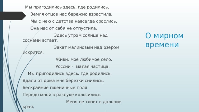   Мы пригодились здесь, где родились,       Земля отцов нас бережно взрастила,       Мы с нею с детства навсегда срослись,       Она нас от себя не отпустила.                          Здесь утром солнце над соснами встает,                         Закат малиновый над озером искрится,                          Живи, мое любимое село,                                России - малая частица.     Мы пригодились здесь, где родились, Вдали от дома мне березки снились, Бескрайние пшеничные поля Передо мной в разлуке колосились.                                  Меня не тянет в дальние края,                                  Пусть там места богаче и теплее.                                  Здесь, в Загустае, родина моя,                                  И нет земли дороже и роднее. О мирном времени 
