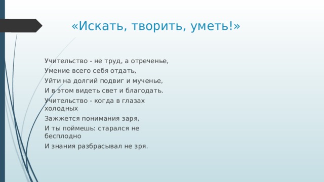 «Искать, творить, уметь!» Учительство - не труд, а отреченье, Умение всего себя отдать, Уйти на долгий подвиг и мученье, И в этом видеть свет и благодать. Учительство - когда в глазах холодных Зажжется понимания заря, И ты поймешь: старался не бесплодно И знания разбрасывал не зря.   