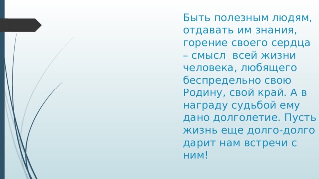 Быть полезным людям, отдавать им знания, горение своего сердца – смысл всей жизни человека, любящего беспредельно свою Родину, свой край. А в награду судьбой ему дано долголетие. Пусть жизнь еще долго-долго дарит нам встречи с ним!   