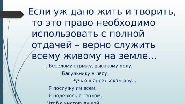  Если уж дано жить и творить, то это право необходимо использовать с полной отдачей – верно служить всему живому на земле… … Веселому стрижу, высокому орлу,  Багульнику в лесу,  Ручью в апрельском рву…  Я послужу им всем,  Я поделюсь с теплом,  Чтоб с чистою душой  Явиться к вам потом…   
