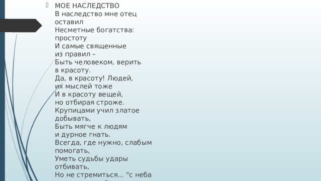МОЕ НАСЛЕДСТВО  В наследство мне отец оставил   Несметные богатства:  простоту   И самые священные  из правил –  Быть человеком, верить  в красоту.   Да, в красоту! Людей,  их мыслей тоже   И в красоту вещей,  но отбирая строже.   Крупицами учил златое  добывать,   Быть мягче к людям  и дурное гнать.   Всегда, где нужно, слабым  помогать,   Уметь судьбы удары  отбивать,   Но не стремиться... 