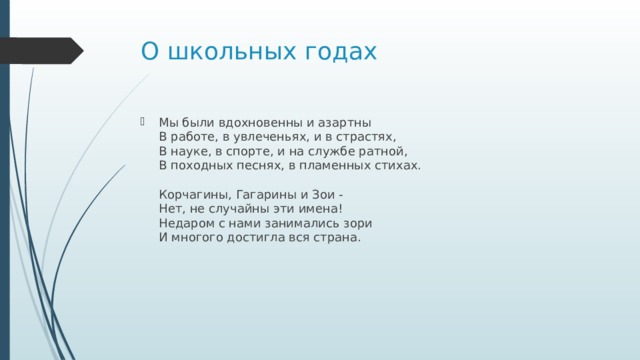 О школьных годах Мы были вдохновенны и азартны  В работе, в увлеченьях, и в страстях,  В науке, в спорте, и на службе ратной,  В походных песнях, в пламенных стихах.   Корчагины, Гагарины и Зои -  Нет, не случайны эти имена!  Недаром с нами занимались зори  И многого достигла вся страна. 