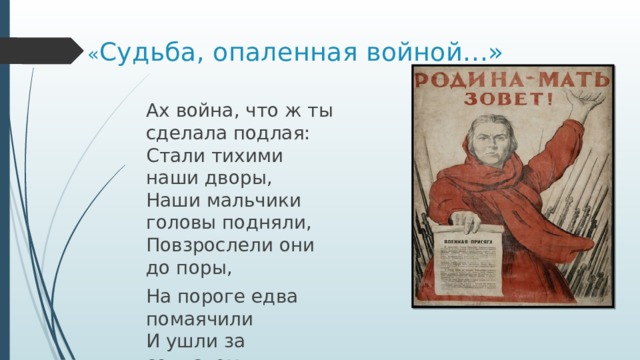 « Судьба, опаленная войной…»   Ах война, что ж ты сделала подлая:  Стали тихими наши дворы,  Наши мальчики головы подняли,  Повзрослели они до поры, На пороге едва помаячили  И ушли за солдатом – солдат… 
