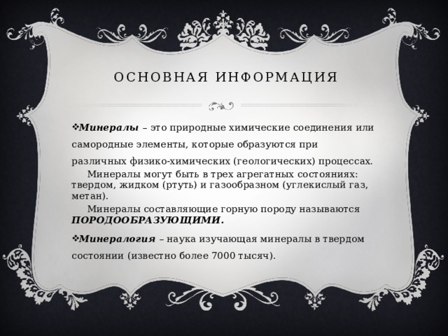ОСНОВНАЯ ИНФОРМАЦИЯ Минералы   – это природные химические соединения или самородные элементы, которые образуются при различных физико-химических (геологических) процессах.  Минералы могут быть в трех агрегатных состояниях: твердом, жидком (ртуть) и газообразном (углекислый газ, метан).  Минералы составляющие горную породу называются ПОРОДООБРАЗУЮЩИМИ. Минералогия – наука изучающая минералы в твердом состоянии (известно более 7000 тысяч). 