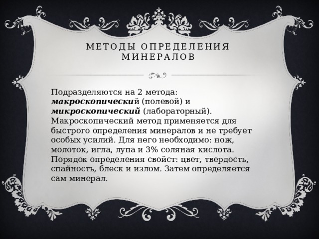 Методы определения минералов Подразделяются на 2 метода: макроскопически й (полевой) и микроскопический (лабораторный). Макроскопический метод применяется для быстрого определения минералов и не требует особых усилий. Для него необходимо: нож, молоток, игла, лупа и 3% соляная кислота. Порядок определения свойст: цвет, твердость, спайность, блеск и излом. Затем определяется сам минерал. 